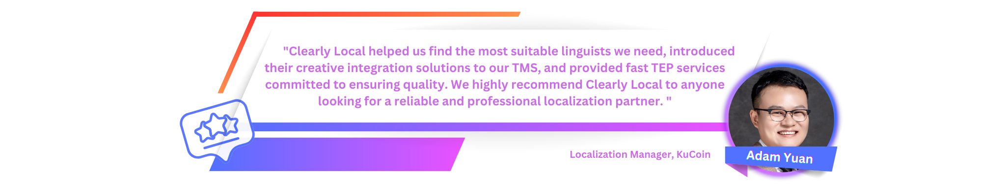 Clearly Local 帮助我们找到了最合适的语言学家，将他们的创造性集成解决方案引入我们的 TMS，并提供致力于确保质量的快速 TEP 服务。我们强烈向任何正在寻找可靠且专业的本地化合作伙伴的人推荐 Clearly Local。 